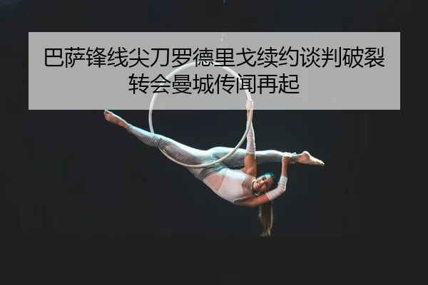 巴萨锋线尖刀罗德里戈续约谈判破裂 转会曼城传闻再起（Leyu）